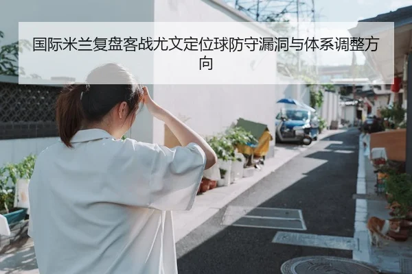 国际米兰复盘客战尤文定位球防守漏洞与体系调整方向