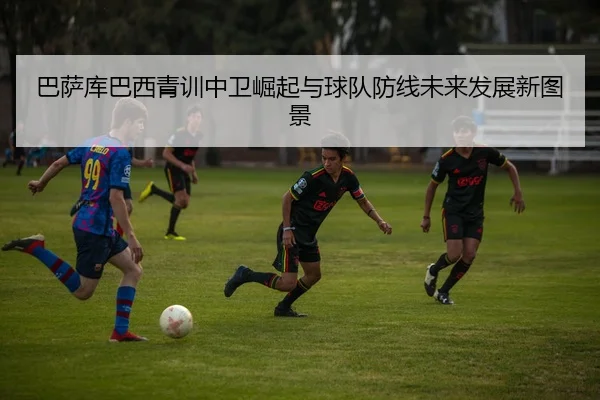 巴萨库巴西青训中卫崛起与球队防线未来发展新图景